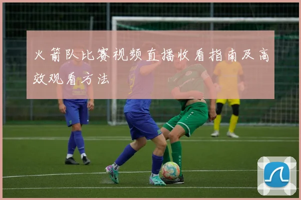 火箭队比赛视频直播收看指南及高效观看方法